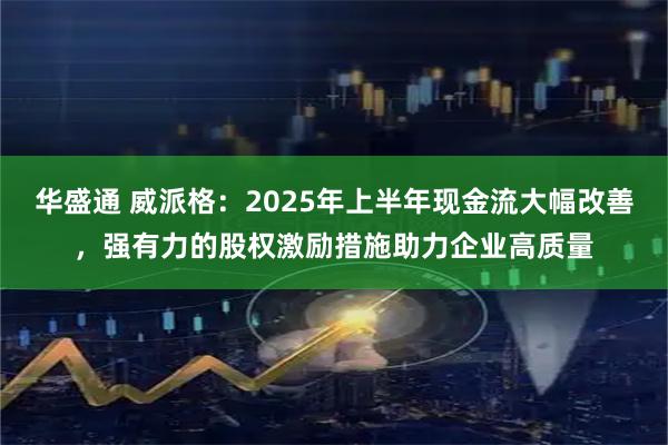 华盛通 威派格：2025年上半年现金流大幅改善，强有力的股权激励措施助力企业高质量