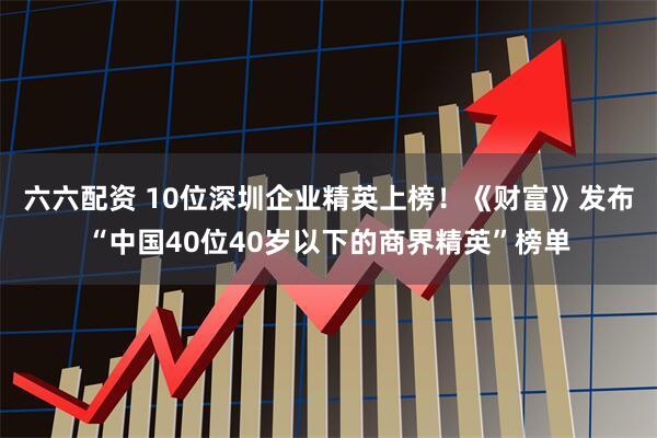 六六配资 10位深圳企业精英上榜!《财富》发布“中国40位40岁以下的商界精英”榜单