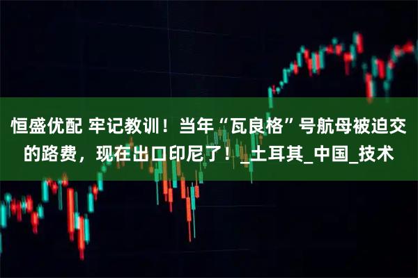 恒盛优配 牢记教训！当年“瓦良格”号航母被迫交的路费，现在出口印尼了！_土耳其_中国_技术