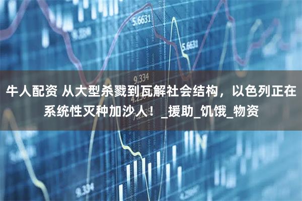 牛人配资 从大型杀戮到瓦解社会结构，以色列正在系统性灭种加沙人！_援助_饥饿_物资