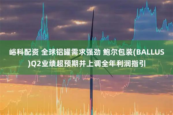 峪科配资 全球铝罐需求强劲 鲍尔包装(BALLUS)Q2业绩超预期并上调全年利润指引