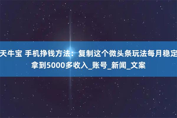 天牛宝 手机挣钱方法:复制这个微头条玩法每月稳定拿到5000多收入_账号_新闻_文案