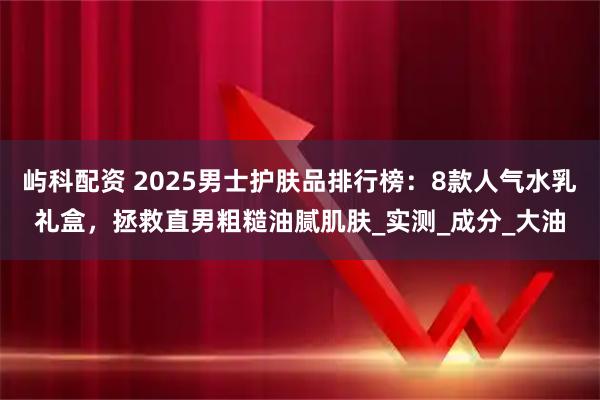 屿科配资 2025男士护肤品排行榜:8款人气水乳礼盒,拯救直男粗糙油腻肌肤_实测_成分_大油