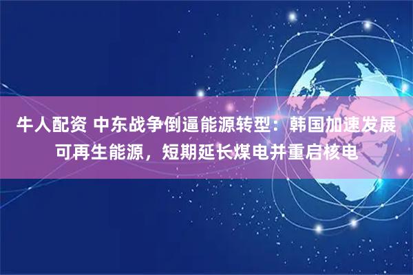 牛人配资 中东战争倒逼能源转型：韩国加速发展可再生能源，短期延长煤电并重启核电