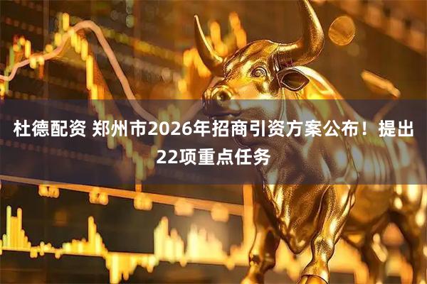 杜德配资 郑州市2026年招商引资方案公布！提出22项重点任务