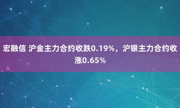 宏融信 沪金主力合约收跌0.19%，沪银主力合约收涨0.65%
