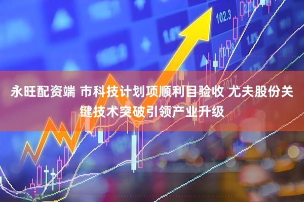 永旺配资端 市科技计划项顺利目验收 尤夫股份关键技术突破引领产业升级