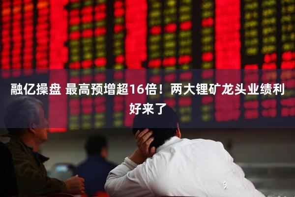 融亿操盘 最高预增超16倍！两大锂矿龙头业绩利好来了