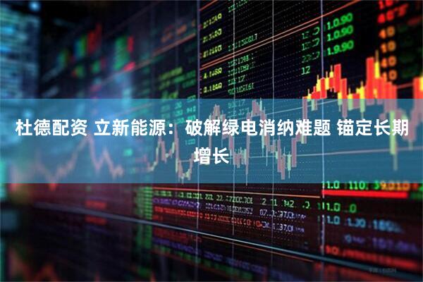 杜德配资 立新能源:破解绿电消纳难题 锚定长期增长
